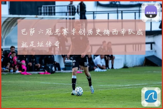 巴萨六冠王赛季创历史梅西率队成就足坛传奇