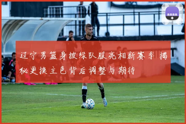 辽宁男篮身披绿队服亮相新赛季 揭秘更换主色背后调整与期待