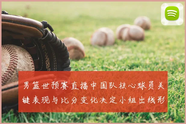 男篮世预赛直播中国队核心球员关键表现与比分变化决定小组出线形势