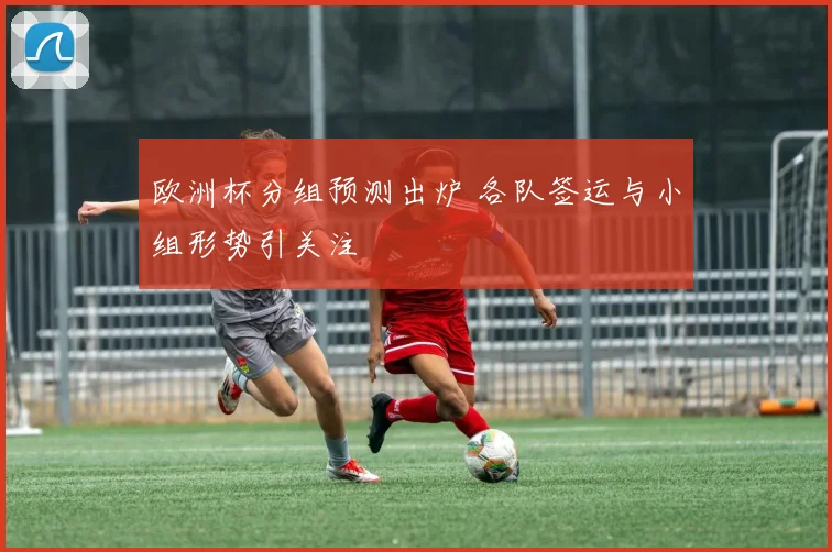 欧洲杯分组预测出炉 各队签运与小组形势引关注