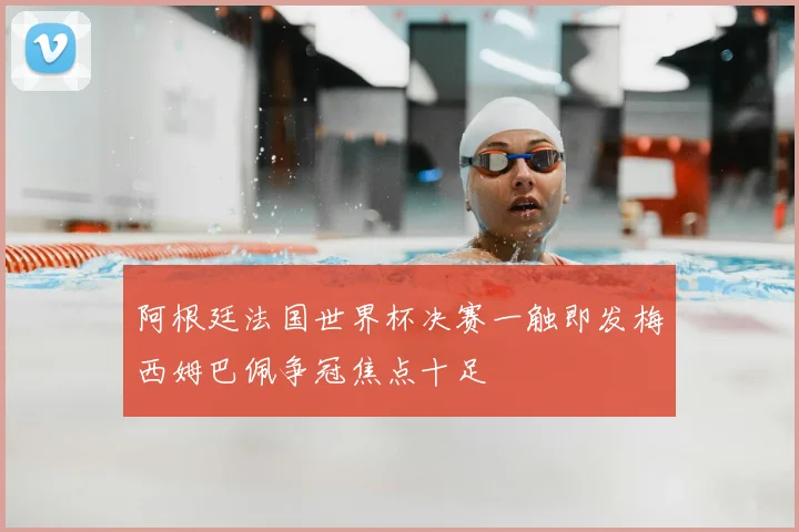 阿根廷法国世界杯决赛一触即发梅西姆巴佩争冠焦点十足