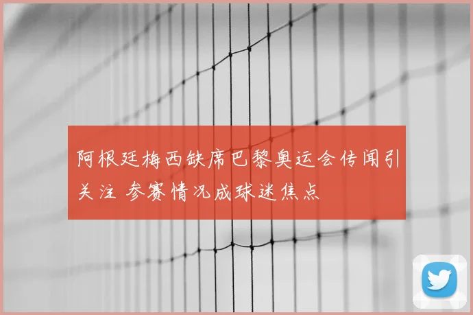 阿根廷梅西缺席巴黎奥运会传闻引关注 参赛情况成球迷焦点