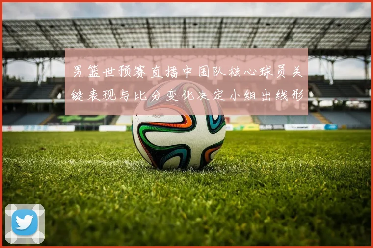 男篮世预赛直播中国队核心球员关键表现与比分变化决定小组出线形势