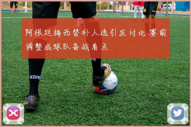 阿根廷梅西替补人选引发讨论 赛前调整成球队备战看点
