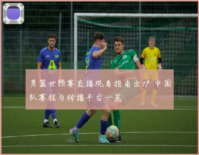 男篮世预赛直播观看指南出炉 中国队赛程与转播平台一览