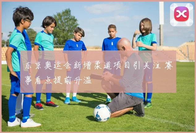 东京奥运会新增柔道项目引关注 赛事看点提前升温