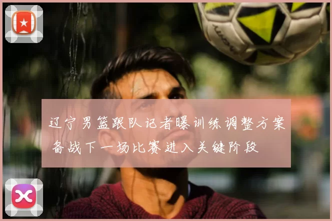 辽宁男篮跟队记者曝训练调整方案 备战下一场比赛进入关键阶段