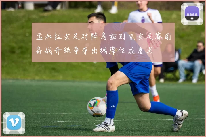 孟加拉女足对阵乌兹别克女足赛前备战升级争夺出线席位成看点