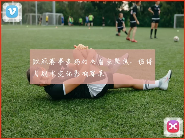 欧冠赛事多场对决看点聚焦，伤停与战术变化影响赛果
