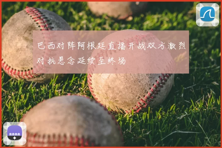 巴西对阵阿根廷直播开战双方激烈对抗悬念延续至终场