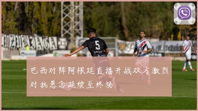 巴西对阵阿根廷直播开战双方激烈对抗悬念延续至终场