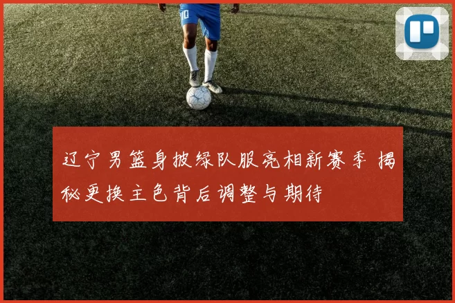 辽宁男篮身披绿队服亮相新赛季 揭秘更换主色背后调整与期待