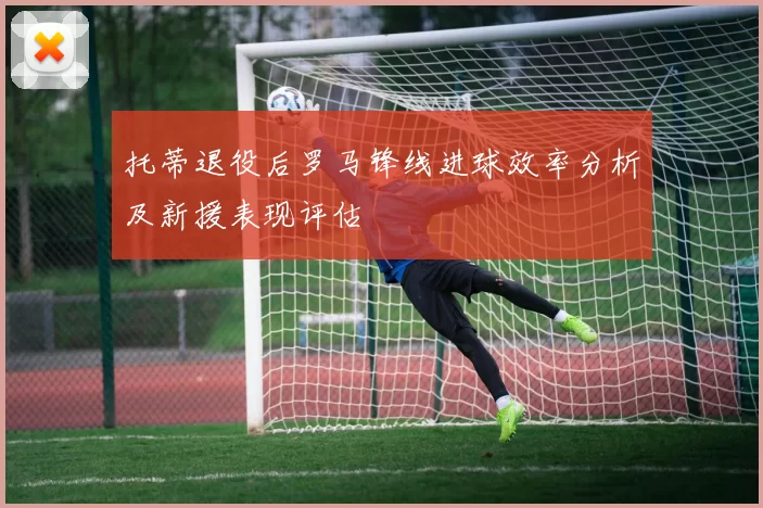 托蒂退役后罗马锋线进球效率分析及新援表现评估