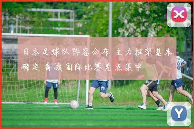 日本足球队阵容公布 主力框架基本确定 备战国际比赛看点集中