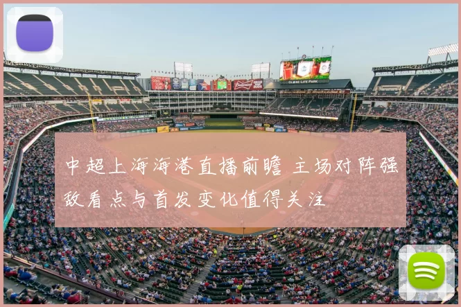 中超上海海港直播前瞻 主场对阵强敌看点与首发变化值得关注