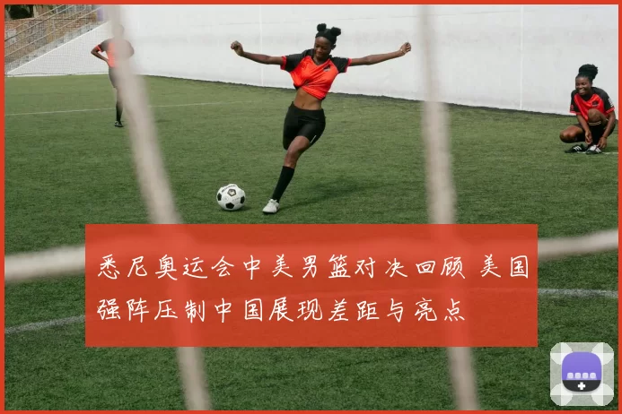 悉尼奥运会中美男篮对决回顾 美国强阵压制中国展现差距与亮点
