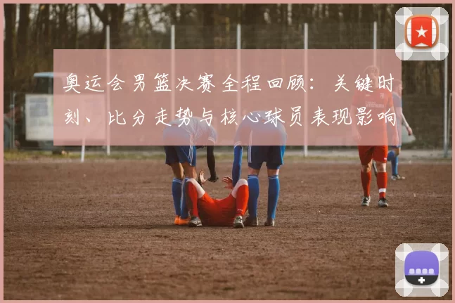 奥运会男篮决赛全程回顾:关键时刻、比分走势与核心球员表现影响胜负