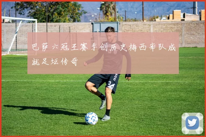 巴萨六冠王赛季创历史梅西率队成就足坛传奇