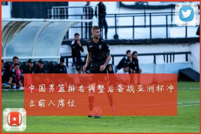 中国男篮排名调整后备战亚洲杯冲击前八席位