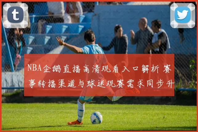 NBA企鹅直播高清观看入口解析 赛事转播渠道与球迷观赛需求同步升温