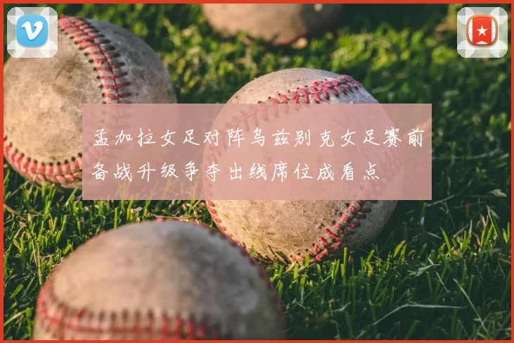 孟加拉女足对阵乌兹别克女足赛前备战升级争夺出线席位成看点