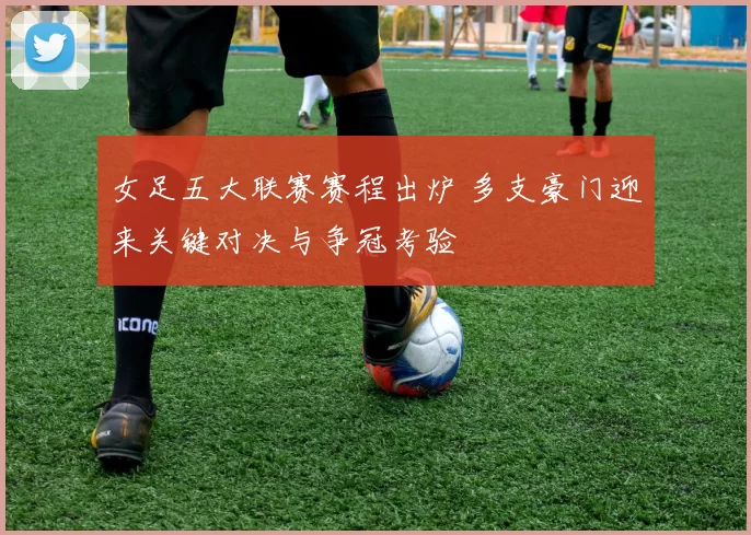 女足五大联赛赛程出炉 多支豪门迎来关键对决与争冠考验