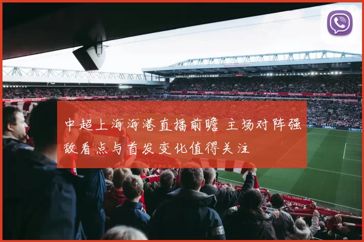 中超上海海港直播前瞻 主场对阵强敌看点与首发变化值得关注