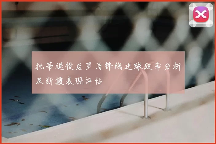 托蒂退役后罗马锋线进球效率分析及新援表现评估