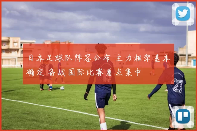 日本足球队阵容公布 主力框架基本确定 备战国际比赛看点集中