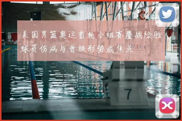美国男篮奥运首轮小组赛鏖战险胜球员伤病与晋级形势成焦点
