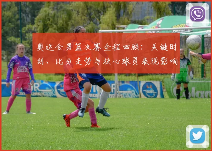 奥运会男篮决赛全程回顾:关键时刻、比分走势与核心球员表现影响胜负