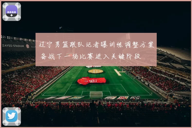 辽宁男篮跟队记者曝训练调整方案 备战下一场比赛进入关键阶段