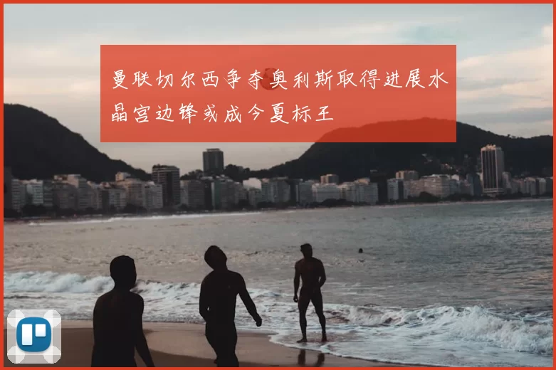 曼联切尔西争夺奥利斯取得进展水晶宫边锋或成今夏标王