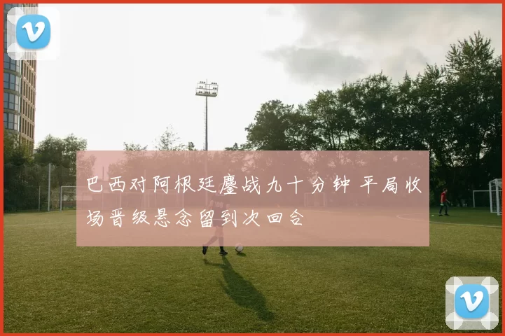 巴西对阿根廷鏖战九十分钟 平局收场晋级悬念留到次回合