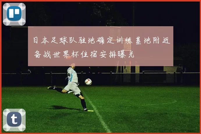 日本足球队驻地确定训练基地附近 备战世界杯住宿安排曝光